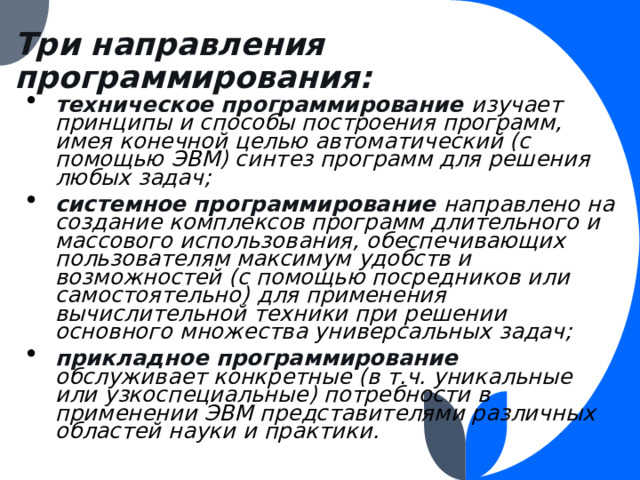 Три направления программирования: техническое программирование изучает принципы и способы построения программ, имея конечной целью автоматический (с помощью ЭВМ) синтез программ для решения любых задач; системное программирование направлено на создание комплексов программ длительного и массового использования, обеспечивающих пользователям максимум удобств и возможностей (с помощью посредников или самостоятельно) для применения вычислительной техники при решении основного множества универсальных задач; прикладное программирование обслуживает конкретные (в т.ч. уникальные или узкоспециальные) потребности в применении ЭВМ представителями различных областей науки и практики.  