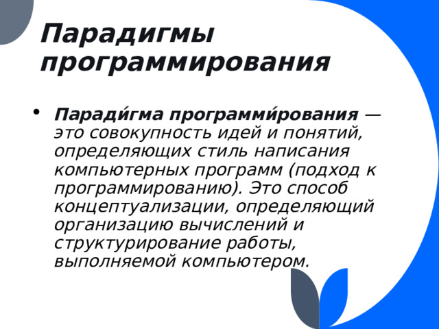 Парадигмы программирования   Паради́гма программи́рования — это совокупность идей и понятий, определяющих стиль написания компьютерных программ (подход к программированию). Это способ концептуализации, определяющий организацию вычислений и структурирование работы, выполняемой компьютером. 
