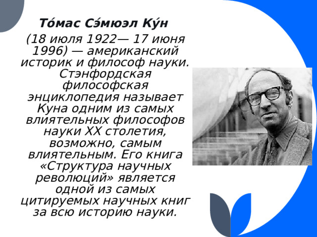 То́мас Сэ́мюэл Ку́н  (18 июля 1922— 17 июня 1996) — американский историк и философ науки. Стэнфордская философская энциклопедия называет Куна одним из самых влиятельных философов науки XX столетия, возможно, самым влиятельным. Его книга «Структура научных революций» является одной из самых цитируемых научных книг за всю историю науки. 