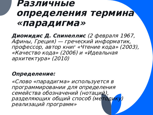 Различные определения термина «парадигма» Диомидис Д. Спинеллис (2 февраля 1967, Афины, Греция) — греческий информатик, профессор, автор книг «Чтение кода» (2003), «Качество кода» (2006) и «Идеальная архитектура» (2010)  Определение: «Слово «парадигма» используется в программировании для определения семейства обозначений (нотаций), разделяющих общий способ (методику) реализаций программ» 