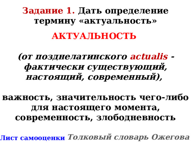 Задание 1. Дать определение термину «актуальность» АКТУАЛЬНОСТЬ   (от позднелатинского actualis - фактически существующий, настоящий, современный),  важность, значительность чего-либо для настоящего момента, современность, злободневность  Толковый словарь Ожегова * Лист самооценки 