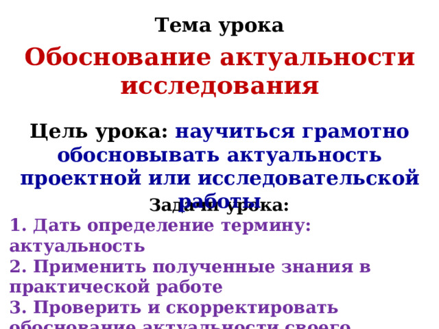Тема урока Обоснование актуальности исследования Цель урока: научиться грамотно обосновывать актуальность проектной или исследовательской работы Задачи урока: 1. Дать определение термину: актуальность 2. Применить полученные знания в практической работе 3. Проверить и скорректировать обоснование актуальности своего исследования с требованиями 
