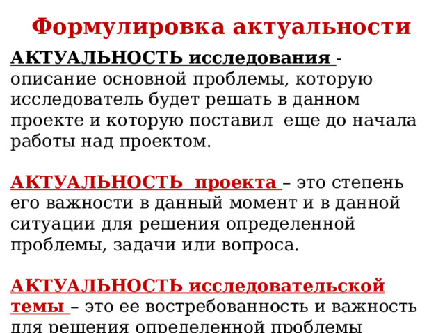Формулировка актуальности АКТУАЛЬНОСТЬ исследования - описание основной проблемы, которую исследователь будет решать в данном проекте и которую поставил еще до начала работы над проектом. АКТУАЛЬНОСТЬ проекта – это степень его важности в данный момент и в данной ситуации для решения определенной проблемы, задачи или вопроса. АКТУАЛЬНОСТЬ исследовательской темы – это ее востребованность и важность для решения определенной проблемы (задачи, вопроса), возникшей перед автором работы. 