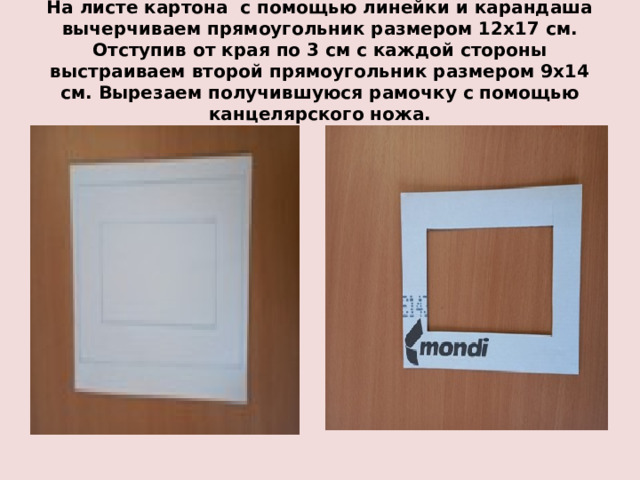 На листе картона с помощью линейки и карандаша вычерчиваем прямоугольник размером 12х17 см. Отступив от края по 3 см с каждой стороны выстраиваем второй прямоугольник размером 9х14 см. Вырезаем получившуюся рамочку с помощью канцелярского ножа. 