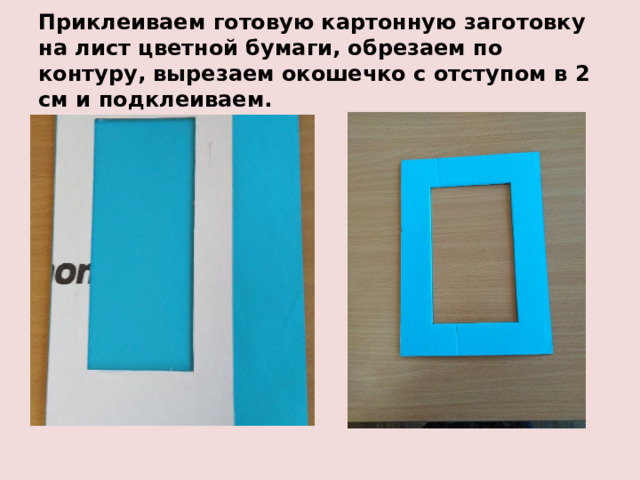 Приклеиваем готовую картонную заготовку на лист цветной бумаги, обрезаем по контуру, вырезаем окошечко с отступом в 2 см и подклеиваем. 