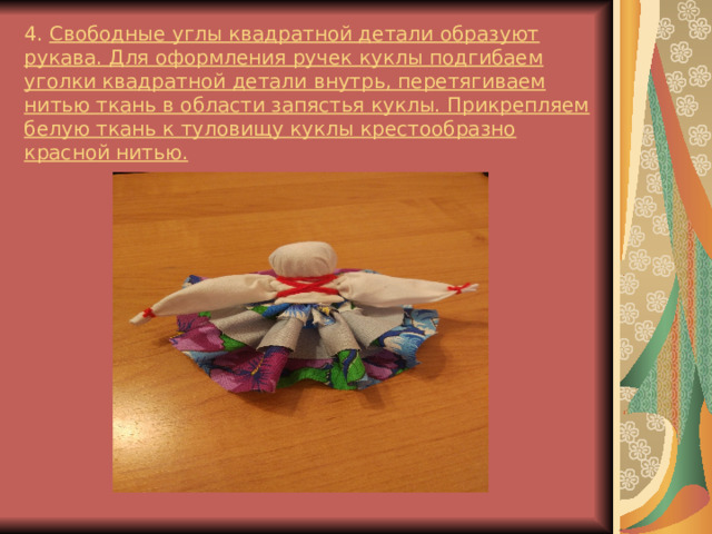 4. Свободные углы квадратной детали образуют рукава. Для оформления ручек куклы подгибаем уголки квадратной детали внутрь, перетягиваем нитью ткань в области запястья куклы. Прикрепляем белую ткань к туловищу куклы крестообразно красной нитью. 
