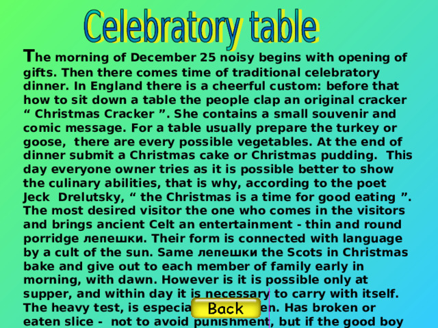 T he morning of December 25 noisy begins with opening of gifts. Then there comes time of traditional celebratory dinner. In England there is a cheerful custom: before that how to sit down a table the people clap an original cracker “ Christmas Cracker ”. She contains a small souvenir and comic message. For a table usually prepare the turkey or goose, there are every possible vegetables. At the end of dinner submit a Christmas cake or Christmas pudding. This day everyone owner tries as it is possible better to show the culinary abilities, that is why, according to the poet Jeck Drelutsky, “ the Christmas is a time for good eating ”. The most desired visitor the one who comes in the visitors and brings ancient Celt an entertainment - thin and round porridge лепешки. Their form is connected with language by a cult of the sun. Same лепешки the Scots in Christmas bake and give out to each member of family early in morning, with dawn. However is it is possible only at supper, and within day it is necessary to carry with itself. The heavy test, is especial for children. Has broken or eaten slice - not to avoid punishment, but if the good boy has saved лепешку untouched -, next year he or she will wait good.    