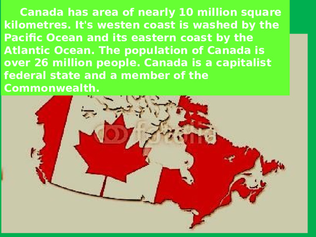    Canada has area of nearly 10 million square kilometres. It's westen coast is washed by the Pacific Ocean and its eastern coast by the Atlantic Ocean. The population of Canada is over 26 million people. Canada is a capitalist federal state and a member of the Commonwealth. 