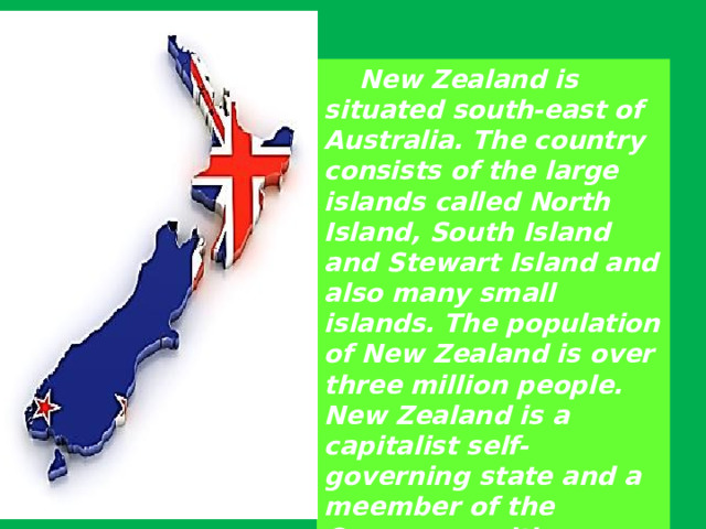  New Zealand is situated south-east of Australia. The country consists of the large islands called North Island, South Island and Stewart Island and also many small islands. The population of New Zealand is over three million people. New Zealand is a capitalist self-governing state and a meember of the Commonwealth . 