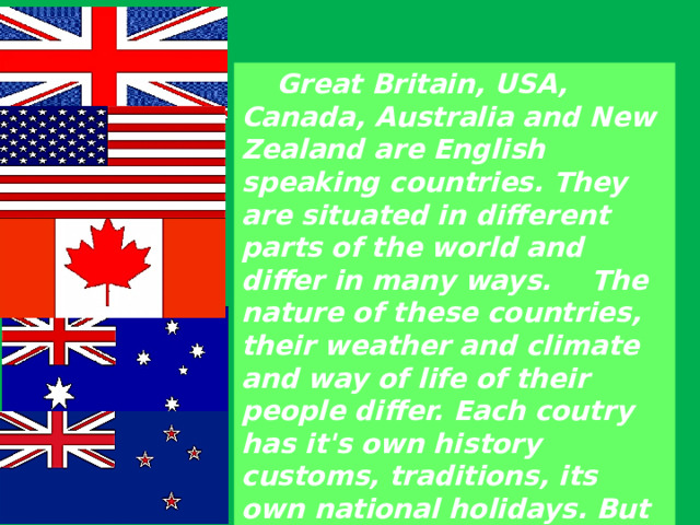  Great Britain, USA, Canada, Australia and New Zealand are English speaking countries. They are situated in different parts of the world and differ in many ways.  The nature of these countries, their weather and climate and way of life of their people differ. Each coutry has it's own history customs, traditions, its own national holidays. But they all have a common language. 
