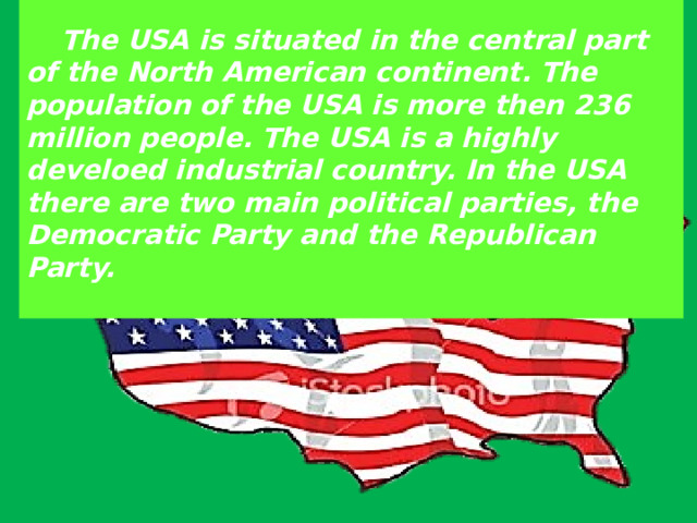   The USA is situated in the central part of the North American continent. The population of the USA is more then 236 million people. The USA is a highly develoed industrial country. In the USA there are two main political parties, the Democratic Party and the Republican Party.   