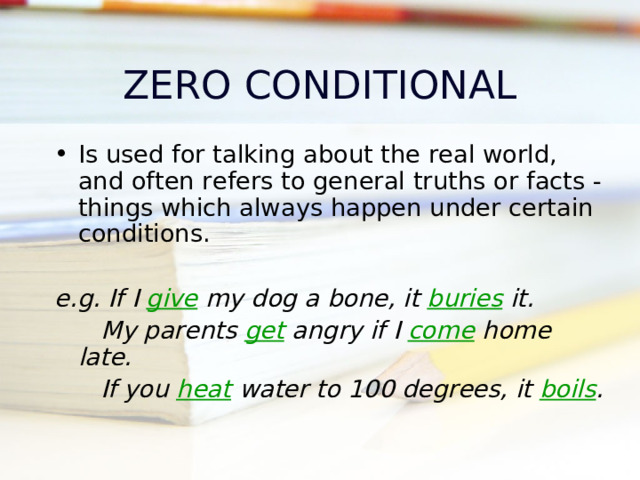 ZERO CONDITIONAL Is used for talking about the real world, and often refers to general truths or facts - things which always happen under certain conditions .  e.g. If I give my dog a bone, it buries it.  My parents get angry if I come home late.  If you heat water to 100 degrees, it boils . time  