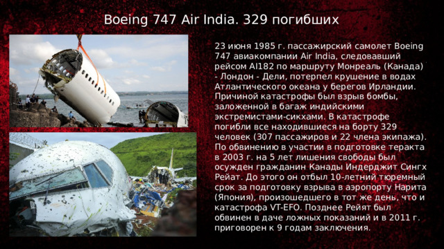 Boeing 747 Air India. 329 погибших 23 июня 1985 г. пассажирский самолет Boeing 747 авиакомпании Air India, следовавший рейсом AI182 по маршруту Монреаль (Канада) - Лондон - Дели, потерпел крушение в водах Атлантического океана у берегов Ирландии. Причиной катастрофы был взрыв бомбы, заложенной в багаж индийскими экстремистами-сикхами. В катастрофе погибли все находившиеся на борту 329 человек (307 пассажиров и 22 члена экипажа). По обвинению в участии в подготовке теракта в 2003 г. на 5 лет лишения свободы был осужден гражданин Канады Индерджит Сингх Рейат. До этого он отбыл 10-летний тюремный срок за подготовку взрыва в аэропорту Нарита (Япония), произошедшего в тот же день, что и катастрофа VT-EFO. Позднее Рейят был обвинен в даче ложных показаний и в 2011 г. приговорен к 9 годам заключения. 
