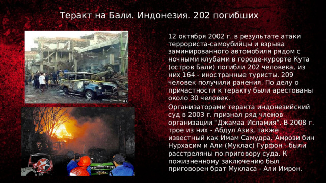 Теракт на Бали. Индонезия. 202 погибших 12 октября 2002 г. в результате атаки террориста-самоубийцы и взрыва заминированного автомобиля рядом с ночными клубами в городе-курорте Кута (остров Бали) погибли 202 человека, из них 164 - иностранные туристы. 209 человек получили ранения. По делу о причастности к теракту были арестованы около 30 человек. Организаторами теракта индонезийский суд в 2003 г. признал ряд членов организации 