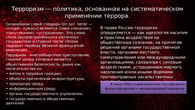 Терроризм — политика, основанная на систематическом применении террора. Синонимами слова «террор» (от лат. terror — «страх», «ужас») являются слова «насилие», «запугивание», «устрашение». Это слово стало распространённым в различных государствах и странах после «Эпохи террора» периода Великой французской революции. Терроризм - многообъектное преступление, главной целью которого является общественная безопасность, равно как посягательства на: • жизнь и здоровье граждан; • объекты критической инфраструктуры; • природную среду; • информационную среду; • органы государственного управления; • государственных и общественных деятелей. В праве России терроризм определяется — как идеология насилия и практика воздействия на общественное сознание, на принятие решений органами государственной власти, органами местного самоуправления или международными организациями, связанная с силовым воздействием, устрашением мирного населения и/или иными формами противоправных насильственных действий. 