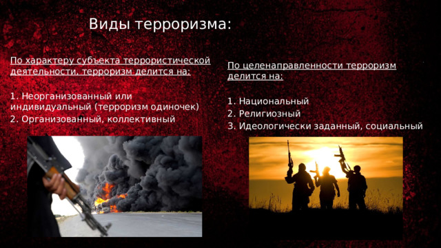Виды терроризма: По характеру субъекта террористической деятельности, терроризм делится на: 1. Неорганизованный или индивидуальный (терроризм одиночек) 2. Организованный, коллективный По целенаправленности терроризм делится на: 1. Национальный 2. Религиозный 3. Идеологически заданный, социальный 