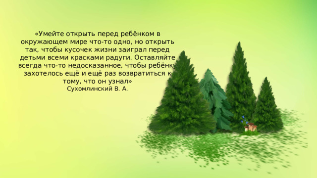 «Умейте открыть перед ребёнком в  окружающем мире что-то одно, но открыть  так, чтобы кусочек жизни заиграл перед  детьми всеми красками радуги. Оставляйте  всегда что-то недосказанное, чтобы ребёнку  захотелось ещё и ещё раз возвратиться к  тому, что он узнал» Сухомлинский В. А.   