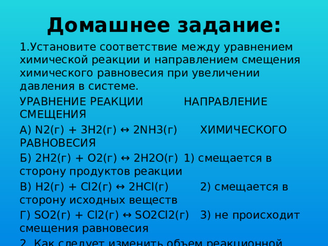 Домашнее задание: 1.Установите соответствие между уравнением химической реакции и направлением смещения химического равновесия при увеличении давления в системе. УРАВНЕНИЕ РЕАКЦИИ    НАПРАВЛЕНИЕ СМЕЩЕНИЯ А) N2(г) + 3H2(г) ↔ 2NH3(г)   ХИМИЧЕСКОГО РАВНОВЕСИЯ Б) 2Н2(г) + О2(г) ↔ 2Н2О(г)  1) смещается в сторону продуктов реакции В) H2(г) + Cl2(г) ↔ 2НCl(г)   2) смещается в сторону исходных веществ Г) SO2(г) + Cl2(г) ↔ SO2Cl2(г)  3) не происходит смещения равновесия 2. Как следует изменить объем реакционной смеси системы: 8NH3(г) + 3Br2(ж)→6NH4Br(к) + N2(г), чтобы скорость реакции уменьшилась в 30 раз? 
