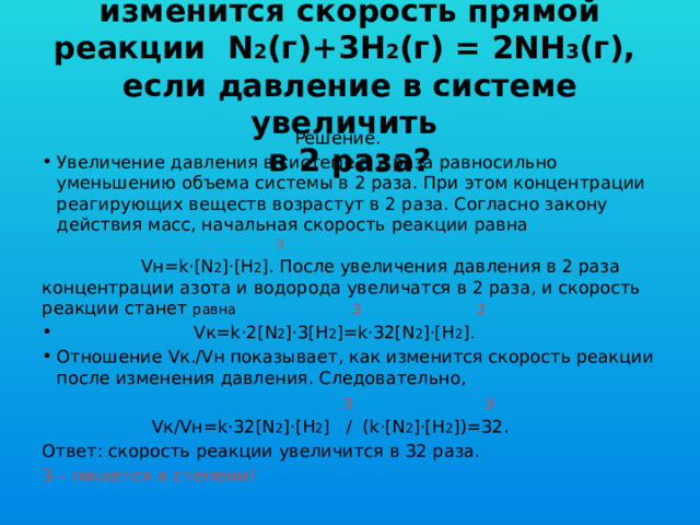 Задача 1. Во сколько раз изменится скорость прямой реакции N 2 (г)+3Н 2 (г) = 2NH 3 (г), если давление в системе увеличить  в 2 раза?  Решение. Увеличение давления в системе в 2 раза равносильно уменьшению объема системы в 2 раза. При этом концентрации реагирующих веществ возрастут в 2 раза. Согласно закону действия масс, начальная скорость реакции равна  3  Vн=k·[N 2 ]·[H 2 ]. После увеличения давления в 2 раза концентрации азота и водорода увеличатся в 2 раза, и скорость реакции станет равна 3  3  Vк=k·2[N 2 ]·3[H 2 ]=k·32[N 2 ]·[H 2 ]. Отношение Vк./Vн показывает, как изменится скорость реакции после изменения давления. Следовательно,  3  3  Vк/Vн=k·32[N 2 ]·[H 2 ] / (k·[N 2 ]·[H 2 ])=32. Ответ: скорость реакции увеличится в 32 раза. 3 – пишется в степени! 