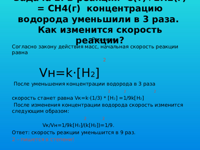 Задача 2. В реакции С(т)+2H2(г) = CH4(г) концентрацию водорода уменьшили в 3 раза.  Как изменится скорость реакции?  Решение. Согласно закону действия масс, начальная скорость реакции равна   2  Vн=k·[H 2 ]  После уменьшения концентрации водорода в 3 раза  2 2 2 скорость станет равна Vк=k·(1/3) * [H 2 ] =1/9k[H 2 ]  После изменения концентрации водорода скорость изменится следующим образом:  2 2  Vк/Vн=1/9k[H 2 ]/(k[H 2 ])=1/9. Ответ: скорость реакции уменьшится в 9 раз. 2 – пишется в степени! 