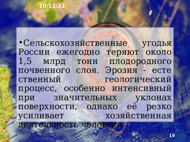 10/12/22 6. Эрозия почв ►  Эрозия почв - разрушение её верхних горизонтов - происходит под воздействием воды и ветра. Дождевые и талые воды, а также ветер уносят почвенные частицы, уменьшая мощность гу­мусового горизонта. Струйки те­кущей воды оставляют промоины, постепенно превращающиеся в ов­раги.  