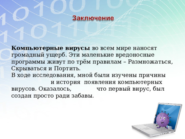 Компьютерные вирусы во всем мире наносят громадный ущерб. Эти маленькие вредоносные программы живут по трём правилам – Размножаться, Скрываться и Портить. В ходе исследования, мной были изучены причины и история появления компьютерных вирусов. Оказалось, что первый вирус, был создан просто ради забавы. 