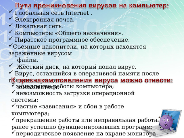  Глобальная сеть Internet .  Электронная почта.  Локальная сеть.  Компьютеры «Общего назначения».  Пиратское программное обеспечение. Съемные накопители, на которых находятся заражённые вирусом  файлы.  Жёсткий диск, на который попал вирус.  Вирус, оставшийся в оперативной памяти после предшествующего  пользователя. замедление работы компьютера; невозможность загрузки операционной системы; частые «зависания» и сбои в работе компьютера; прекращение работы или неправильная работа ранее успешно функционировавших программ; периодическое появление на экране монитора неуместных системных сообщений; увеличение количества файлов на диске. 