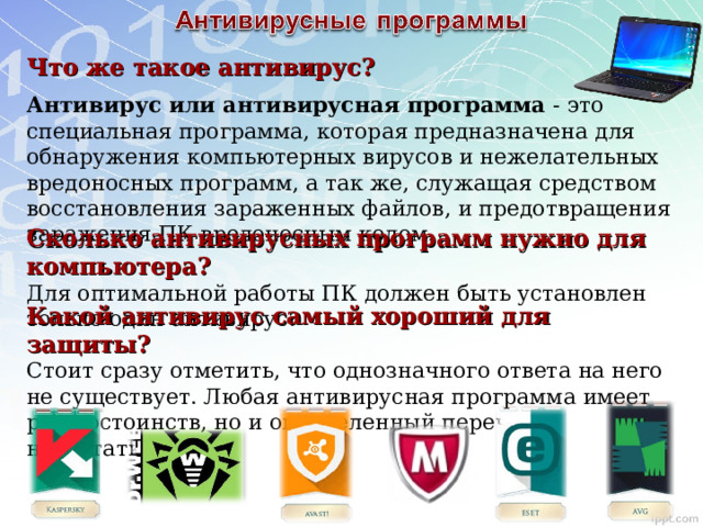 Что же такое антивирус?  Антивирус или антивирусная программа - это специальная программа, которая предназначена для обнаружения компьютерных вирусов и нежелательных вредоносных программ, а так же, служащая средством восстановления зараженных файлов, и предотвращения заражения ПК вредоносным кодом. Сколько антивирусных программ нужно для компьютера? Для оптимальной работы ПК должен быть установлен только один антивирус. Какой антивирус самый хороший для защиты?  Стоит сразу отметить, что однозначного ответа на него не существует. Любая антивирусная программа имеет ряд достоинств, но и определенный перечень недостатков. 