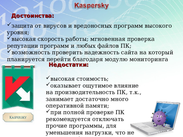 Достоинства: защита от вирусов и вредоносных программ высокого уровня; высокая скорость работы; мгновенная проверка репутации программ и любых файлов ПК; возможность проверить надежность сайта на который планируется перейти благодаря модулю мониторинга ссылок. Недостатки: высокая стоимость; оказывает ощутимое влияние на производительность ПК, т.к., занимает достаточно много оперативной памяти; при полной проверке ПК рекомендуется отключать прочие программы, для уменьшения нагрузки, что не всегда удобно. 