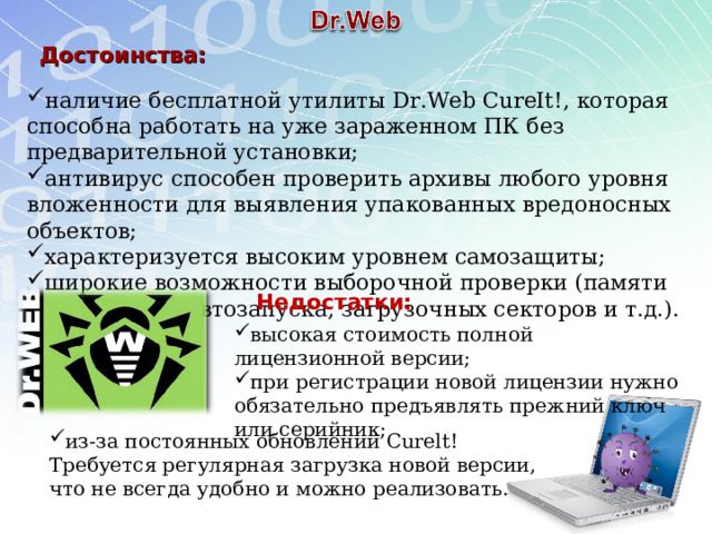 Достоинства: наличие бесплатной утилиты Dr.Web CureIt!, которая способна работать на уже зараженном ПК без предварительной установки; антивирус способен проверить архивы любого уровня вложенности для выявления упакованных вредоносных объектов; характеризуется высоким уровнем самозащиты; широкие возможности выборочной проверки (памяти ПК, объектов автозапуска, загрузочных секторов и т.д.). Недостатки: высокая стоимость полной лицензионной версии; при регистрации новой лицензии нужно обязательно предъявлять прежний ключ или серийник; из-за постоянных обновлений Curelt! Требуется регулярная загрузка новой версии, что не всегда удобно и можно реализовать. 