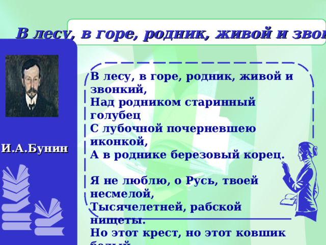     В лесу, в горе, родник, живой и звонкий... И.А.Бунин            В лесу, в горе, родник, живой и звонкий, Над родником старинный голубец С лубочной почерневшею иконкой, А в роднике березовый корец.   Я не люблю, о Русь, твоей несмелой, Тысячелетней, рабской нищеты. Но этот крест, но этот ковшик белый… Смиренные, родимые черты!  1905                         