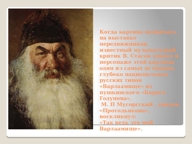  Когда картина появилась на выставке передвижников, известный музыкальный критик В. Стасов увидел в персонаже этой картины один из самых истинных, глубоко национальных русских типов «Варлаамище» из пушкинского «Бориса Годунова».  М. П Мусоргский , увидев «Протодьякона», воскликнул:  «Так ведь это мой Варлаамище». 