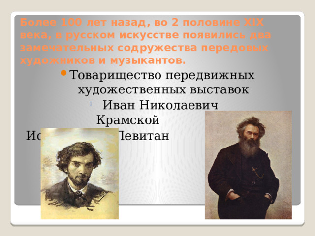 Более 100 лет назад, во 2 половине XIX века, в русском искусстве появились два замечательных содружества передовых художников и музыкантов.   Товарищество передвижных художественных выставок  Иван Николаевич Крамской  Иван Николаевич Крамской  Иван Николаевич Крамской  Иван Николаевич Крамской  Иван Николаевич Крамской  Иван Николаевич Крамской  Иван Николаевич Крамской  Иван Николаевич Крамской  Иван Николаевич Крамской  Исаак Ильич Левитан 