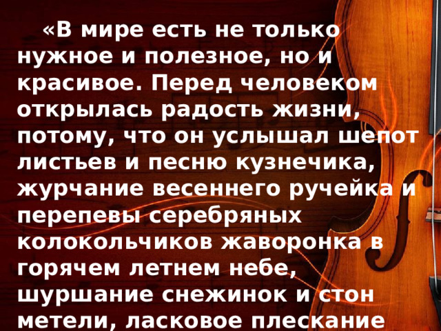  «В мире есть не только нужное и полезное, но и красивое. Перед человеком открылась радость жизни, потому, что он услышал шепот листьев и песню кузнечика, журчание весеннего ручейка и перепевы серебряных колокольчиков жаворонка в горячем летнем небе, шуршание снежинок и стон метели, ласковое плескание волны и торжественную тишину ночи, услышал и, затаив дыхание, слушает сотни и тысячи лет чудесную музыку жизни»  В.Сухомлинский 
