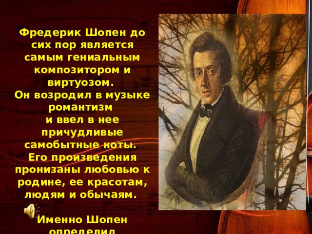  Фредерик Шопен до сих пор является самым гениальным композитором и виртуозом. Он возродил в музыке романтизм и ввел в нее причудливые самобытные ноты. Его произведения пронизаны любовью к родине, ее красотам, людям и обычаям.  Именно Шопен определил направление развития романтического пианизма и придал ему импульс, не затухающий до сих пор. 