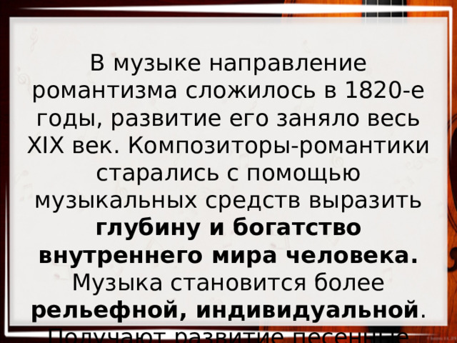 В музыке направление романтизма сложилось в 1820-е годы, развитие его заняло весь XIX век. Композиторы-романтики старались с помощью музыкальных средств выразить глубину и богатство внутреннего мира человека. Музыка становится более рельефной, индивидуальной . Получают развитие песенные жанры, в том числе баллада. 