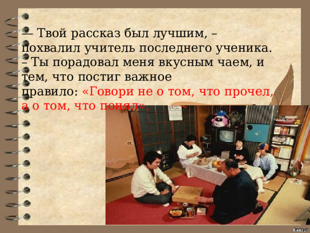 — Твой рассказ был лучшим, – похвалил учитель последнего ученика. – Ты порадовал меня вкусным чаем, и тем, что постиг важное правило: «Говори не о том, что прочел, а о том, что понял». 