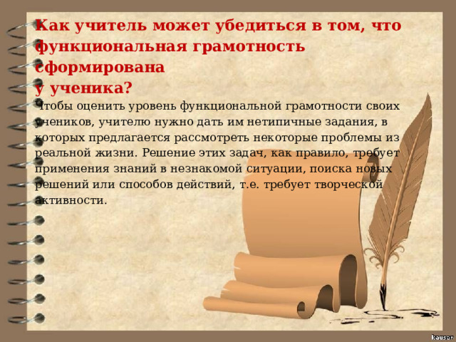 Как учитель может убедиться в том, что функциональная грамотность сформирована у ученика? Чтобы оценить уровень функциональной грамотности своих учеников, учителю нужно дать им нетипичные задания, в которых предлагается рассмотреть некоторые проблемы из реальной жизни. Решение этих задач, как правило, требует применения знаний в незнакомой ситуации, поиска новых решений или способов действий, т.е. требует творческой активности.   