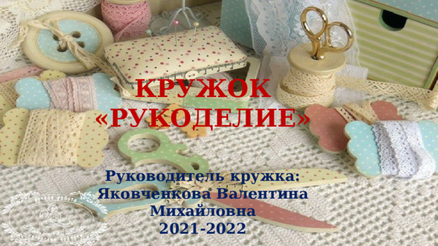   КРУЖОК «РУКОДЕЛИЕ»   Руководитель кружка: Яковченкова Валентина Михайловна 2021-2022 