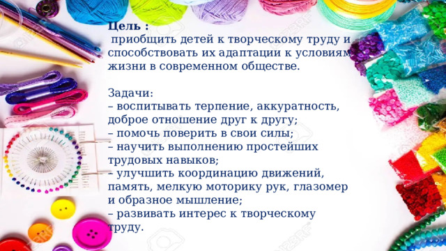Цель :   приобщить детей к творческому труду и способствовать их адаптации к условиям жизни в современном обществе.   Задачи: –  воспитывать терпение, аккуратность, доброе отношение друг к другу; –  помочь поверить в свои силы; –  научить выполнению простейших трудовых навыков; –  улучшить координацию движений, память, мелкую моторику рук, глазомер и образное мышление; –  развивать интерес к творческому труду.   