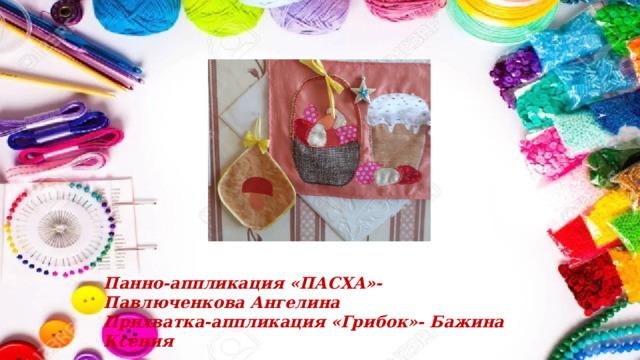 Панно-аппликация «ПАСХА»- Павлюченкова Ангелина Прихватка-аппликация «Грибок»- Бажина Ксения 