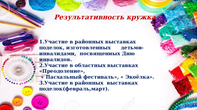Результативность кружка 1.Участие в районных выставках поделок, изготовленных детьми-инвалидами, посвященных Дню инвалидов. 2.Участие в областных выставках «Преодоление»,  « Пасхальный фестиваль», « Экоёлка». 3.Участие в районных выставках поделок(февраль,март). 