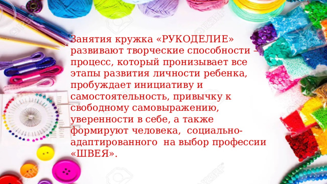 Занятия кружка «РУКОДЕЛИЕ» развивают творческие способности – процесс, который пронизывает все этапы развития личности ребенка, пробуждает инициативу и самостоятельность, привычку к свободному самовыражению, уверенности в себе, а также формируют человека, социально-адаптированного на выбор профессии «ШВЕЯ». 