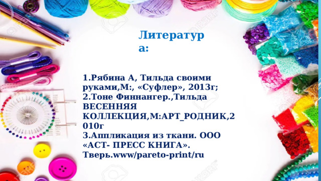 Литература: 1.Рябина А, Тильда своими руками,М:, «Суфлер», 2013г; 2.Тоне Финнангер.,Тильда ВЕСЕННЯЯ КОЛЛЕКЦИЯ,М:АРТ_РОДНИК,2010г 3.Аппликация из ткани. ООО «АСТ- ПРЕСС КНИГА». Тверь.www/pareto-print/ru 