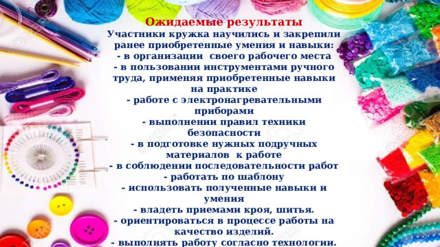 Ожидаемые результаты Участники кружка научились и закрепили ранее приобретенные умения и навыки: - в организации своего рабочего места - в пользовании инструментами ручного труда, применяя приобретенные навыки на практике - работе с электронагревательными приборами - выполнении правил техники безопасности - в подготовке нужных подручных материалов к работе - в соблюдении последовательности работ - работать по шаблону - использовать полученные навыки и умения - владеть приемами кроя, шитья. - ориентироваться в процессе работы на качество изделий. - выполнять работу согласно технологии. - сотрудничать со своими сверстниками, оказывать товарищу помощь. 