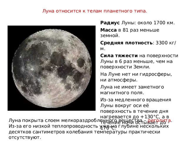 Луна относится к телам планетного типа.  Радиус Луны: около 1700 км. Масса в 81 раз меньше земной. Средняя плотность : 3300 кг/м. Сила тяжести на поверхности Луны в 6 раз меньше, чем на поверхности Земли. На Луне нет ни гидросферы, ни атмосферы. Луна не имеет заметного магнитного поля. Из-за медленного вращения Луны вокруг оси её поверхность в течение дня нагревается до +130°С, а в течение ночи остывает до -170°С. Луна покрыта слоем мелкораздробленного вещества – реголита . Из-за его низкой теплопроводность уже на глубине нескольких десятков сантиметров колебания температуры практически отсутствуют. 