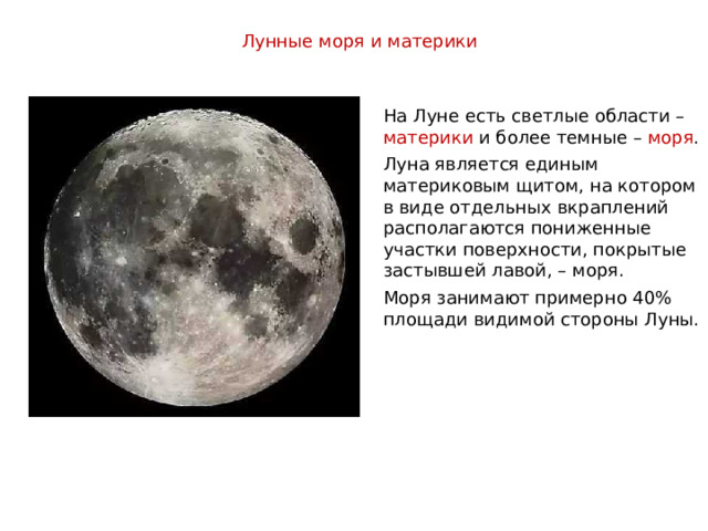 Лунные моря и материки На Луне есть светлые области – материки и более темные – моря . Луна является единым материковым щитом, на котором в виде отдельных вкраплений располагаются пониженные участки поверхности, покрытые застывшей лавой, – моря. Моря занимают примерно 40% площади видимой стороны Луны. 