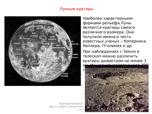 Лунные кратеры  Наиболее характерными формами рельефа Луны являются кратеры самого различного размера. Они получили имена в честь известных ученых – Коперника, Кеплера, Птолемея и др. При наблюдениях с Земли в телескоп можно различить кратеры диаметром не менее 1 км. Их насчитывается около 300 тыс. Кратер Коперник (фото с борта «Аполлона-17») 