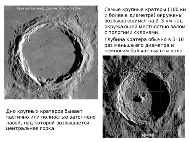 Самые крупные кратеры (100 км и более в диаметре) окружены возвышающимся на 2–3 км над окружающей местностью валом с пологими склонами. Кратер Архимед. Диаметр около 80 км. Глубина кратера обычно в 5–10 раз меньше его диаметра и немногим больше высоты вала. Дно крупных кратеров бывает частично или полностью затоплено лавой, над которой возвышается центральная горка. Кратер Тихо 