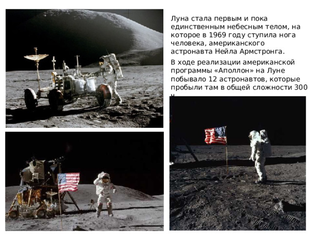 Луна стала первым и пока единственным небесным телом, на которое в 1969 году ступила нога человека, американского астронавта Нейла Армстронга. В ходе реализации американской программы «Аполлон» на Луне побывало 12 астронавтов, которые пробыли там в общей сложности 300 ч. 